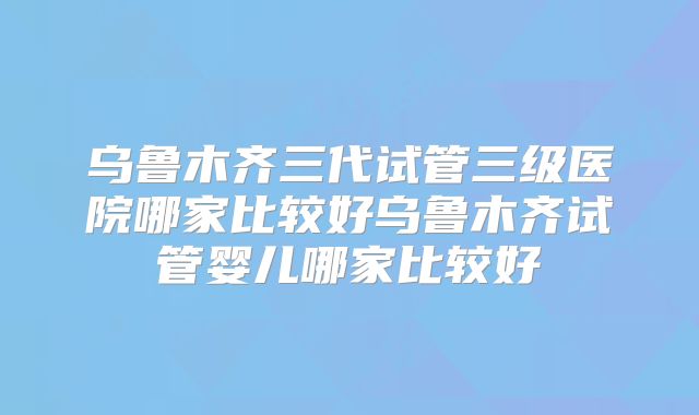乌鲁木齐三代试管三级医院哪家比较好乌鲁木齐试管婴儿哪家比较好