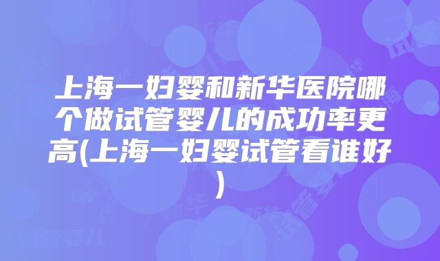 上海一妇婴和新华医院哪个做试管婴儿的成功率更高(上海一妇婴试管看谁好)