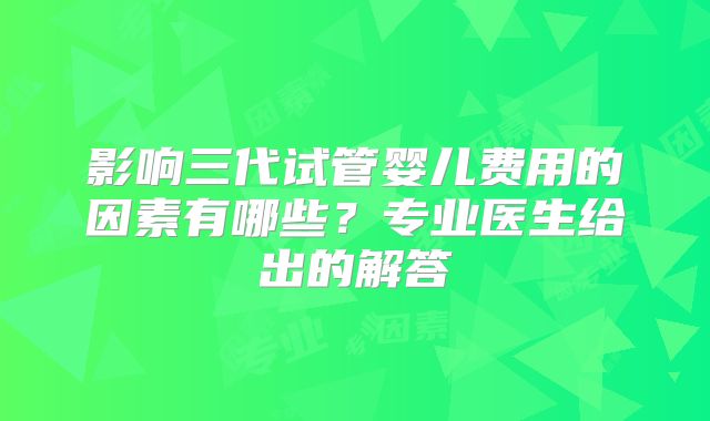 影响三代试管婴儿费用的因素有哪些？专业医生给出的解答