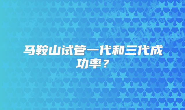 马鞍山试管一代和三代成功率？