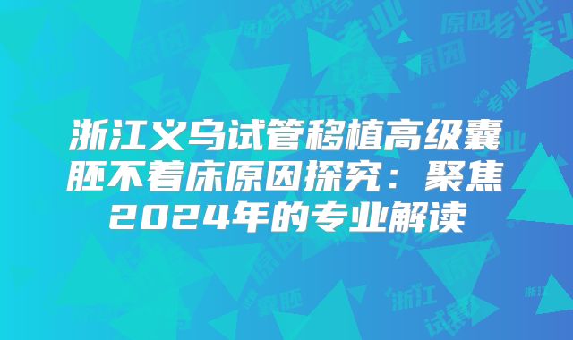 浙江义乌试管移植高级囊胚不着床原因探究：聚焦2024年的专业解读