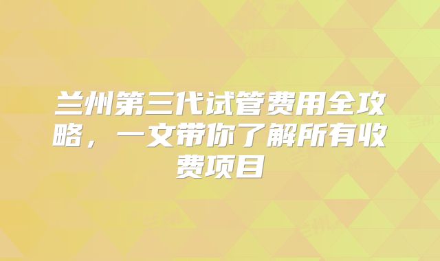 兰州第三代试管费用全攻略，一文带你了解所有收费项目
