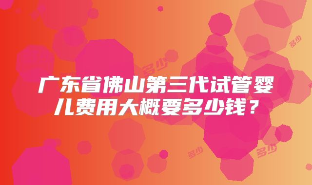广东省佛山第三代试管婴儿费用大概要多少钱？