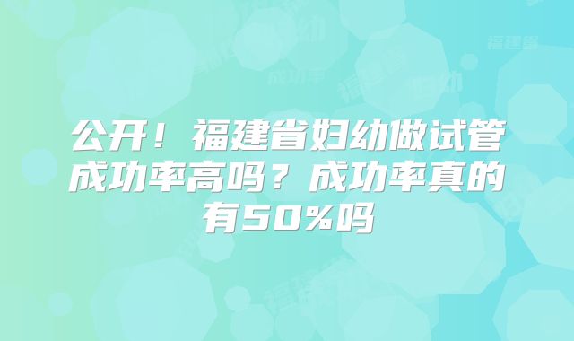 公开!福建省妇幼做试管成功率高吗?成功率真的有50%吗