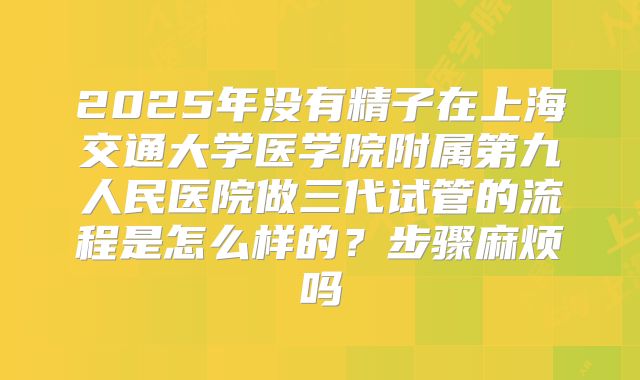 2025年没有精子在上海交通大学医学院附属第九人民医院做三代试管的流程是怎么样的？步骤麻烦吗