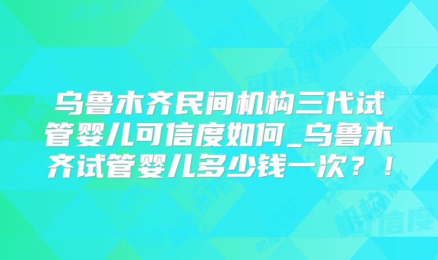 乌鲁木齐民间机构三代试管婴儿可信度如何_乌鲁木齐试管婴儿多少钱一次?!