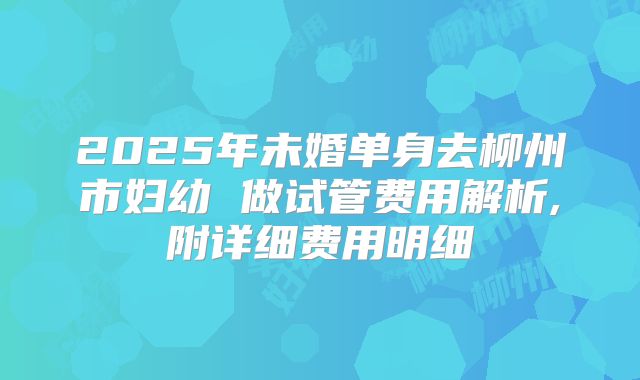 2025年未婚单身去柳州市妇幼 做试管费用解析,附详细费用明细