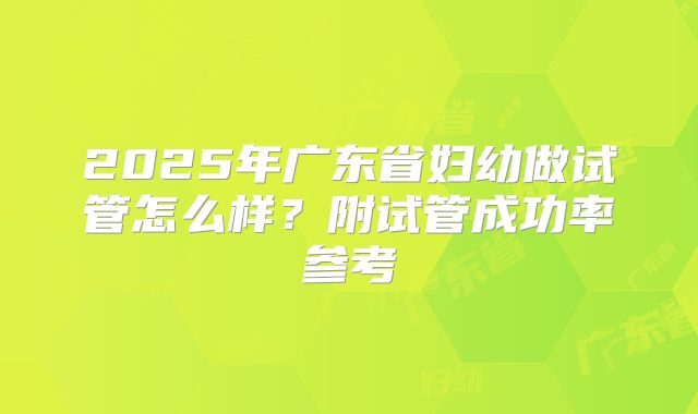 2025年广东省妇幼做试管怎么样？附试管成功率参考