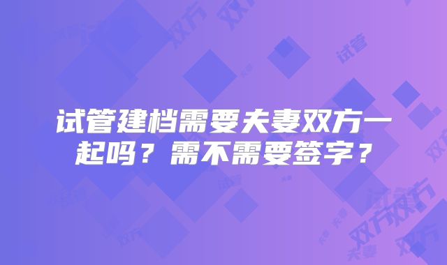 试管建档需要夫妻双方一起吗?需不需要签字?