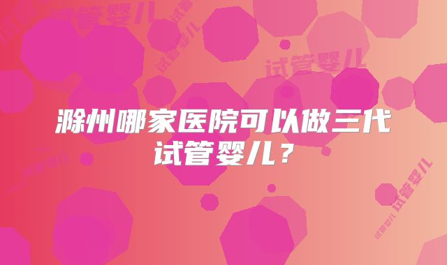 滁州哪家医院可以做三代试管婴儿？