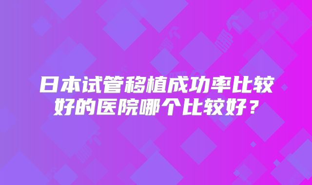 日本试管移植成功率比较好的医院哪个比较好？
