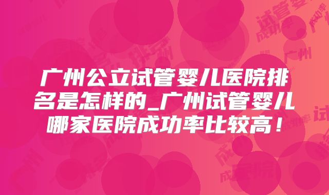 广州公立试管婴儿医院排名是怎样的_广州试管婴儿哪家医院成功率比较高！