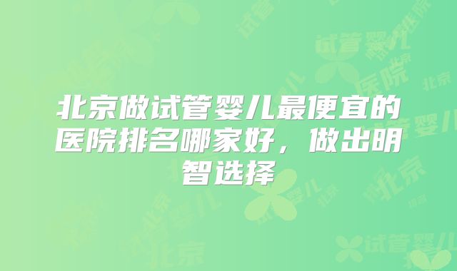 北京做试管婴儿最便宜的医院排名哪家好，做出明智选择
