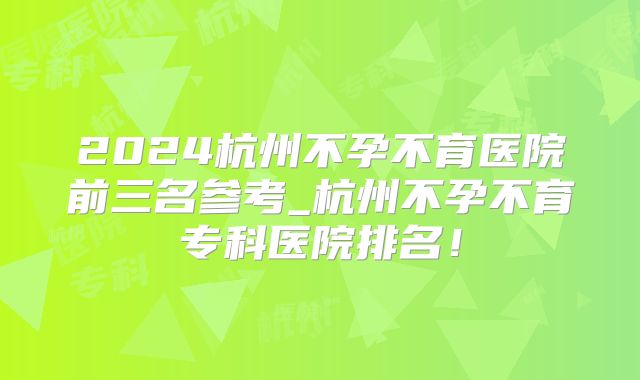 2024杭州不孕不育医院前三名参考_杭州不孕不育专科医院排名！