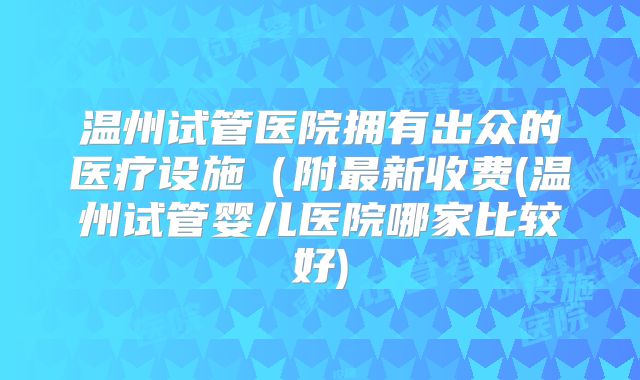 温州试管医院拥有出众的医疗设施（附最新收费(温州试管婴儿医院哪家比较好)