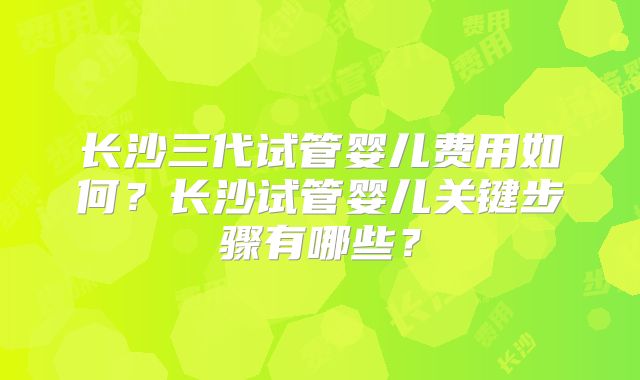长沙三代试管婴儿费用如何？长沙试管婴儿关键步骤有哪些？