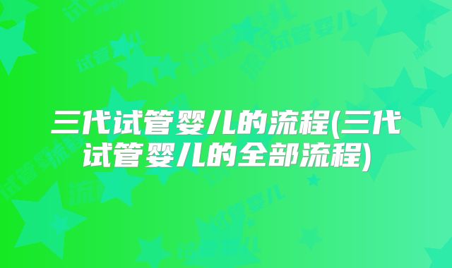 三代试管婴儿的流程(三代试管婴儿的全部流程)