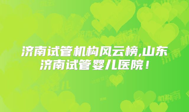 济南试管机构风云榜,山东济南试管婴儿医院！