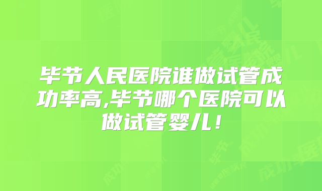 毕节人民医院谁做试管成功率高,毕节哪个医院可以做试管婴儿！