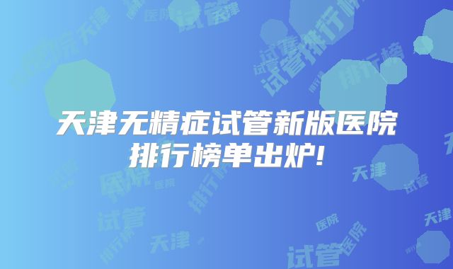天津无精症试管新版医院排行榜单出炉!