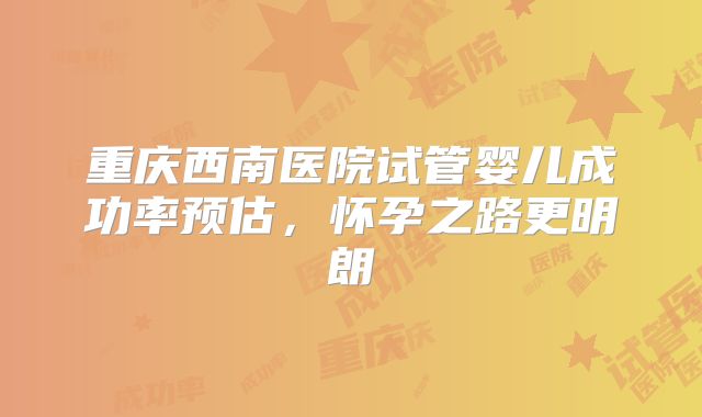 重庆西南医院试管婴儿成功率预估，怀孕之路更明朗