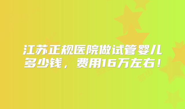 江苏正规医院做试管婴儿多少钱,费用16万左右!