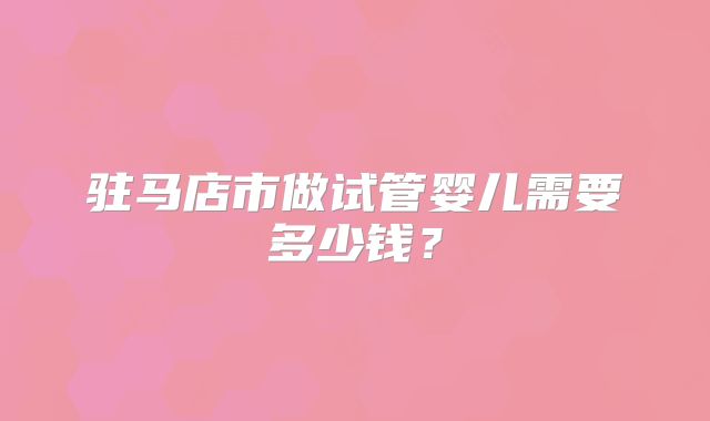 驻马店市做试管婴儿需要多少钱？