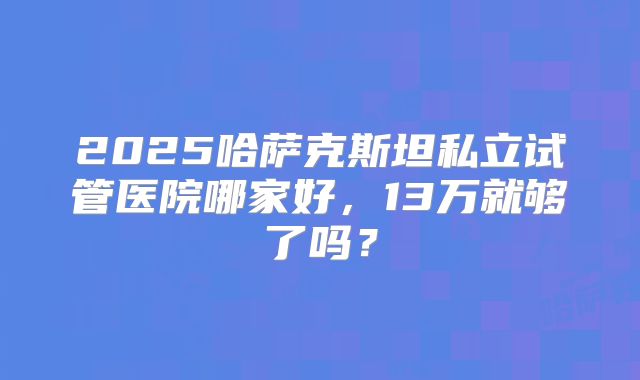 2025哈萨克斯坦私立试管医院哪家好,13万就够了吗?