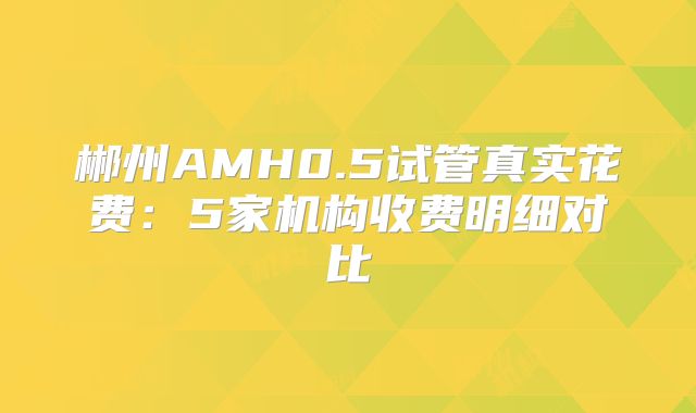 郴州AMH0.5试管真实花费:5家机构收费明细对比