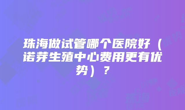 珠海做试管哪个医院好（诺芽生殖中心费用更有优势）？