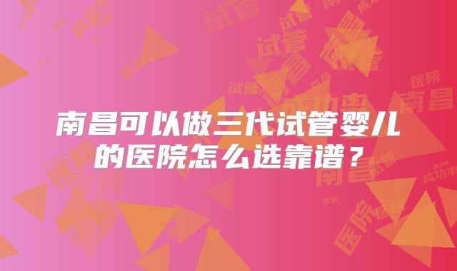 南昌可以做三代试管婴儿的医院怎么选靠谱？