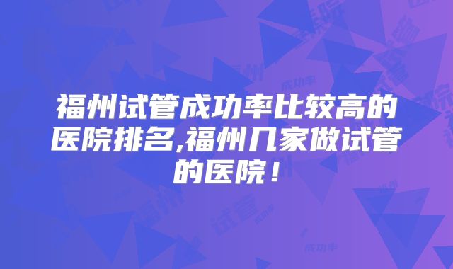 福州试管成功率比较高的医院排名,福州几家做试管的医院!