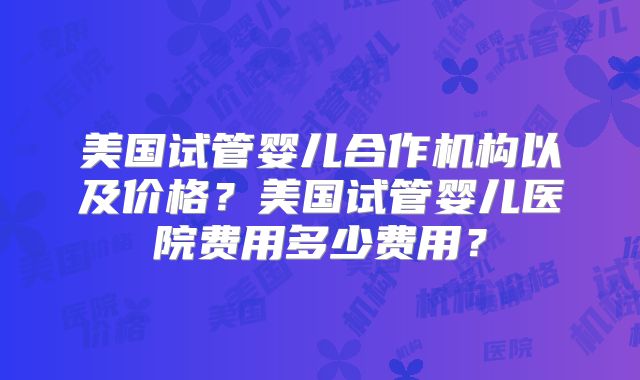 美国试管婴儿合作机构以及价格？美国试管婴儿医院费用多少费用？