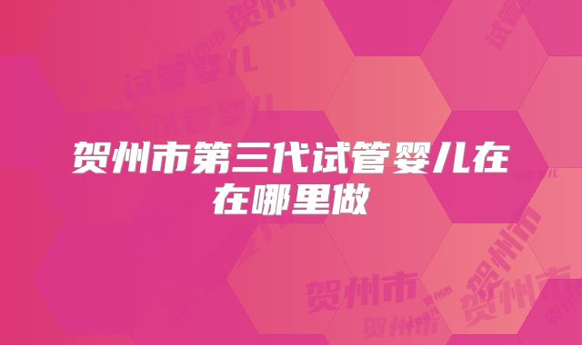贺州市第三代试管婴儿在在哪里做