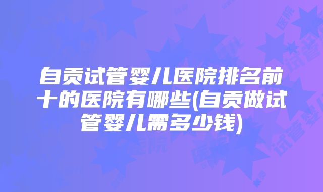 自贡试管婴儿医院排名前十的医院有哪些(自贡做试管婴儿需多少钱)