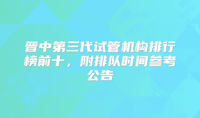 晋中第三代试管机构排行榜前十，附排队时间参考公告