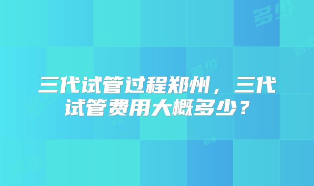 三代试管过程郑州，三代试管费用大概多少？