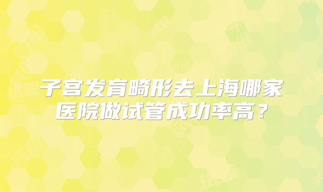 子宫发育畸形去上海哪家医院做试管成功率高?
