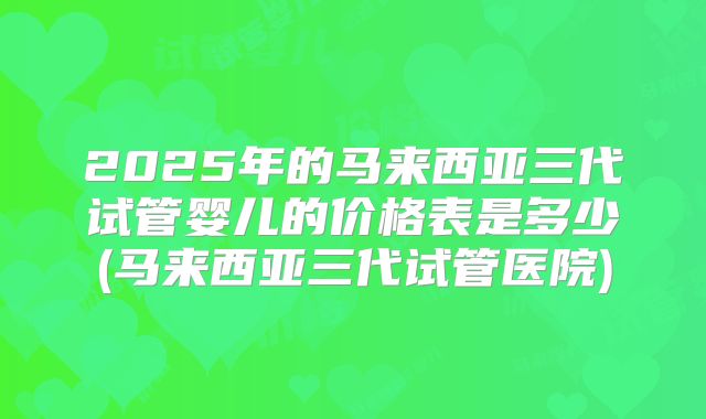 2025年的马来西亚三代试管婴儿的价格表是多少(马来西亚三代试管医院)