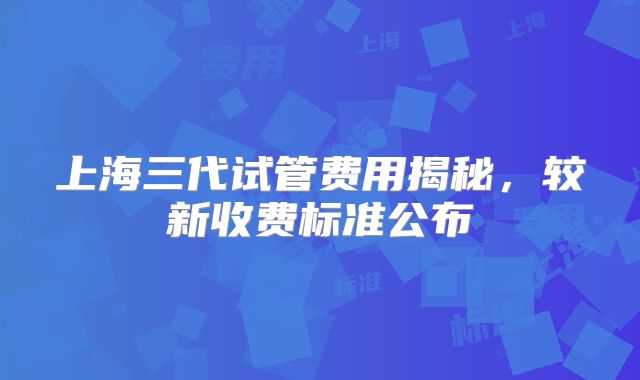 上海三代试管费用揭秘,较新收费标准公布