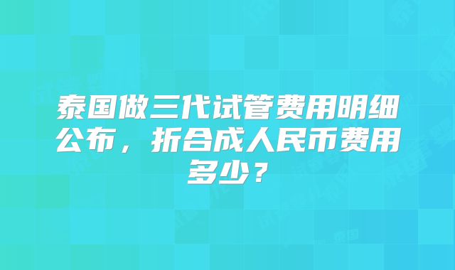 泰国做三代试管费用明细公布,折合成人民币费用多少?