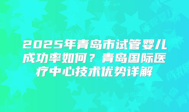 2025年青岛市试管婴儿成功率如何？青岛国际医疗中心技术优势详解