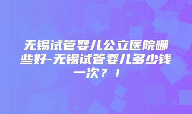无锡试管婴儿公立医院哪些好-无锡试管婴儿多少钱一次？！