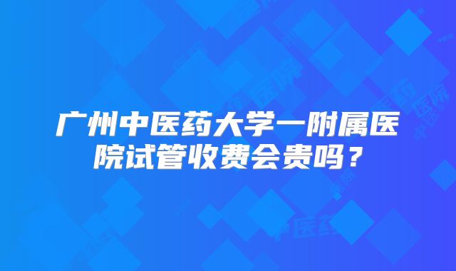 广州中医药大学一附属医院试管收费会贵吗？