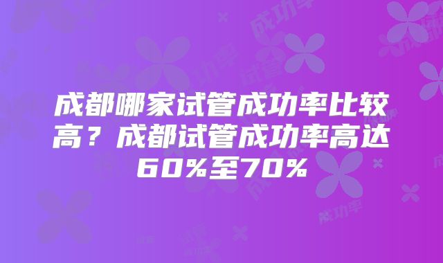 成都哪家试管成功率比较高?成都试管成功率高达60%至70%