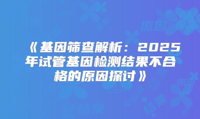 《基因筛查解析：2025年试管基因检测结果不合格的原因探讨》