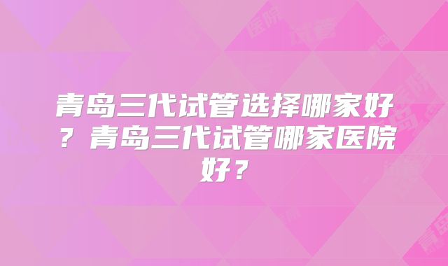 青岛三代试管选择哪家好?青岛三代试管哪家医院好?