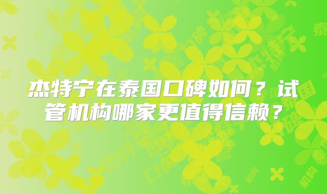 杰特宁在泰国口碑如何？试管机构哪家更值得信赖？