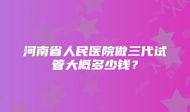 河南省人民医院做三代试管大概多少钱？