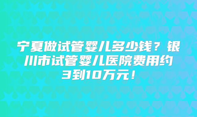 宁夏做试管婴儿多少钱?银川市试管婴儿医院费用约3到10万元!